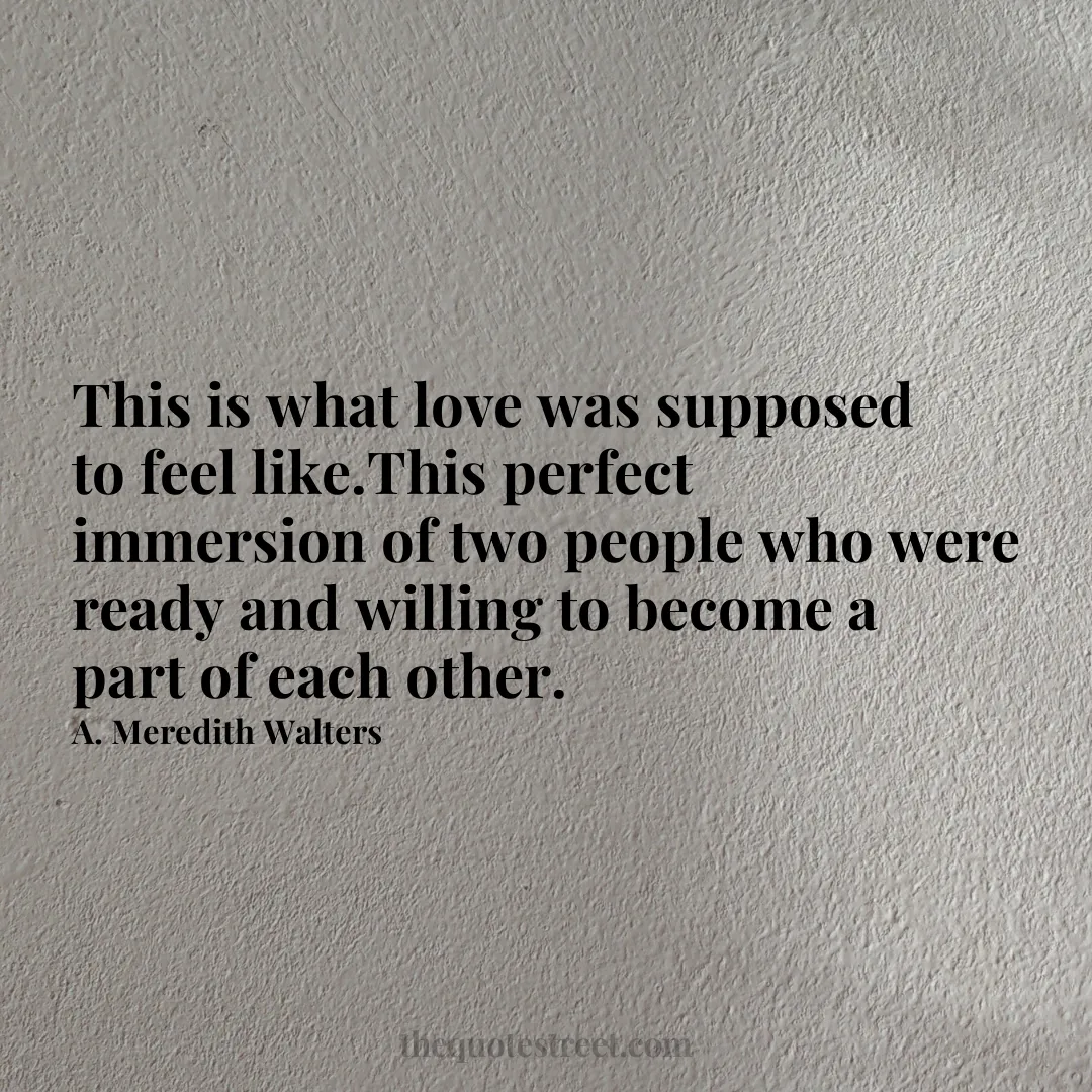 This is what love was supposed to feel like.This perfect immersion of two people who were ready and willing to become a part of each other. - A. Meredith Walters