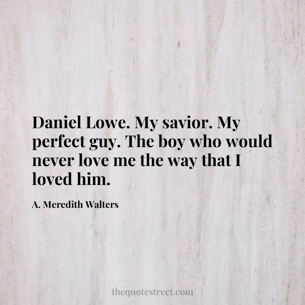 Daniel Lowe. My savior. My perfect guy. The boy who would never love me the way that I loved him. - A. Meredith Walters