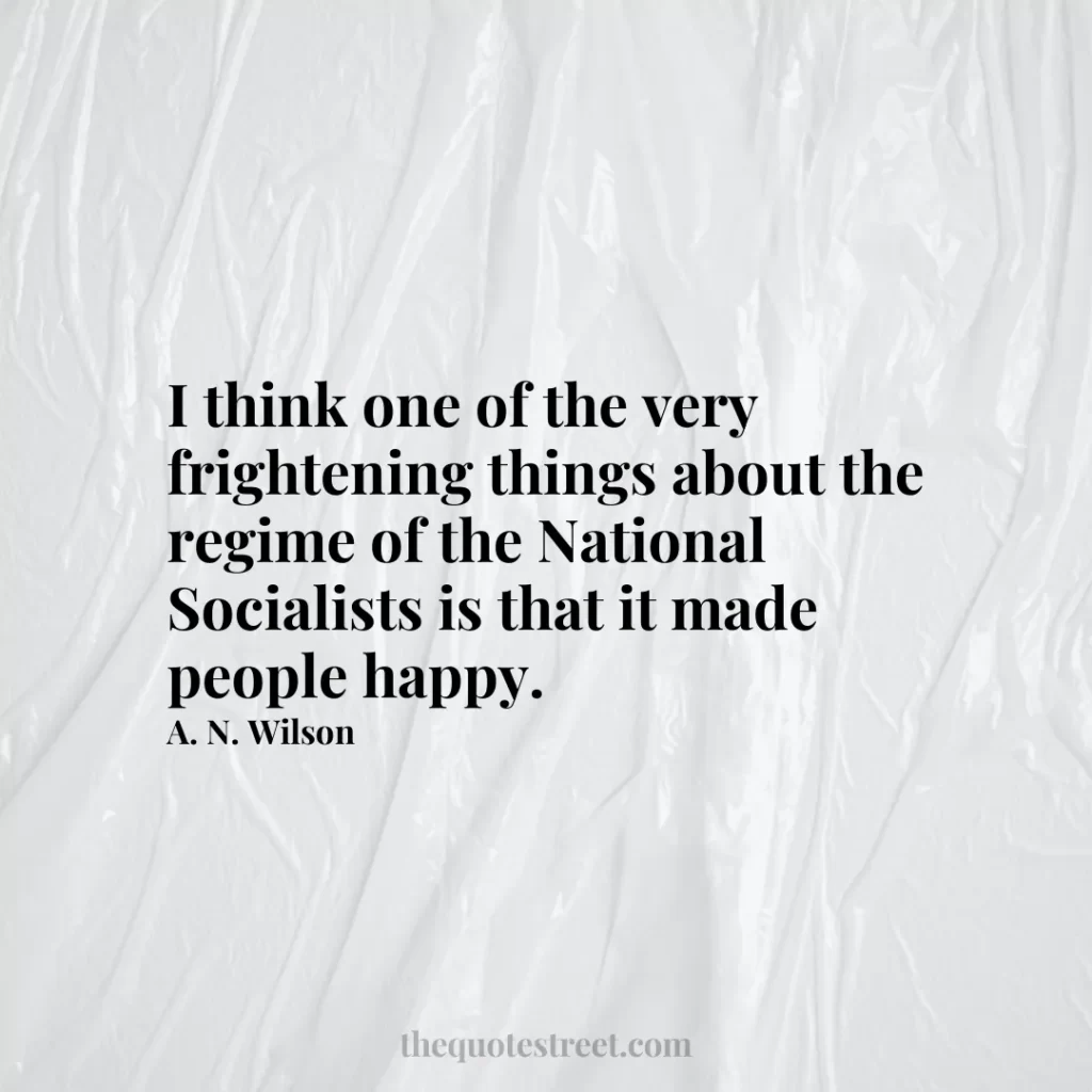 I think one of the very frightening things about the regime of the National Socialists is that it made people happy. - A. N. Wilson