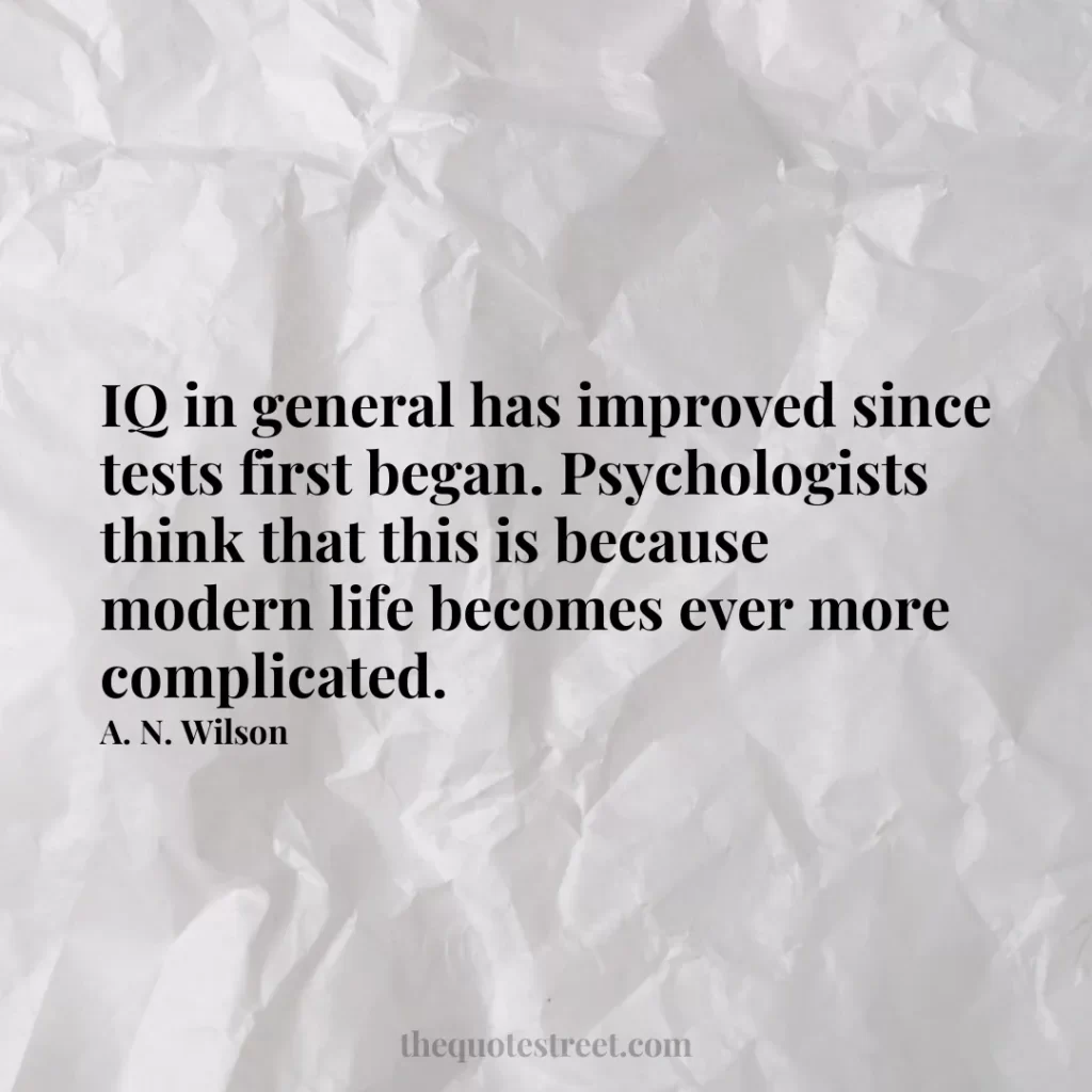 IQ in general has improved since tests first began. Psychologists think that this is because modern life becomes ever more complicated. - A. N. Wilson