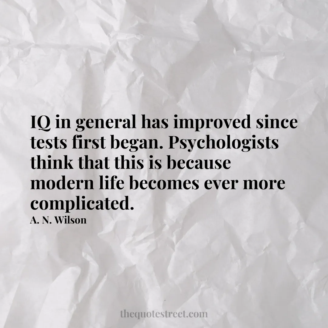 IQ in general has improved since tests first began. Psychologists think that this is because modern life becomes ever more complicated. - A. N. Wilson