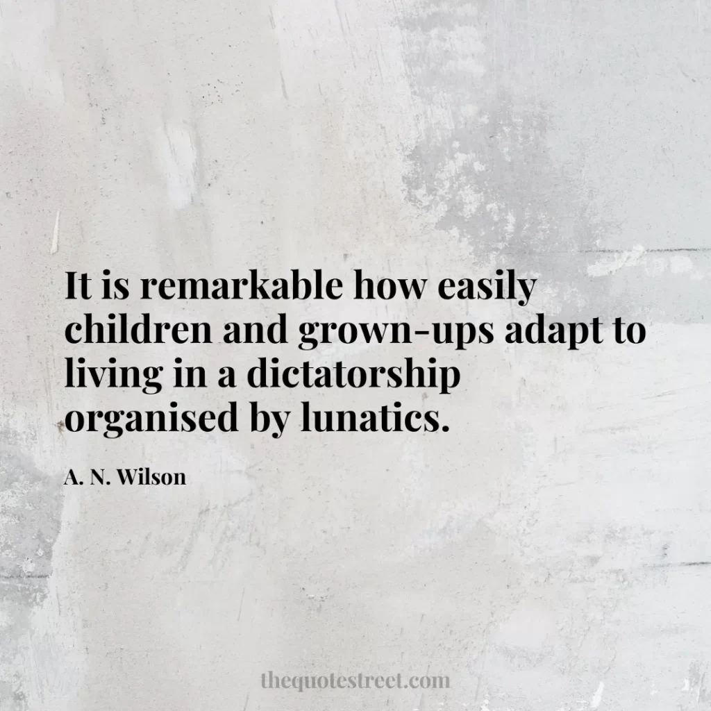 It is remarkable how easily children and grown-ups adapt to living in a dictatorship organised by lunatics. - A. N. Wilson