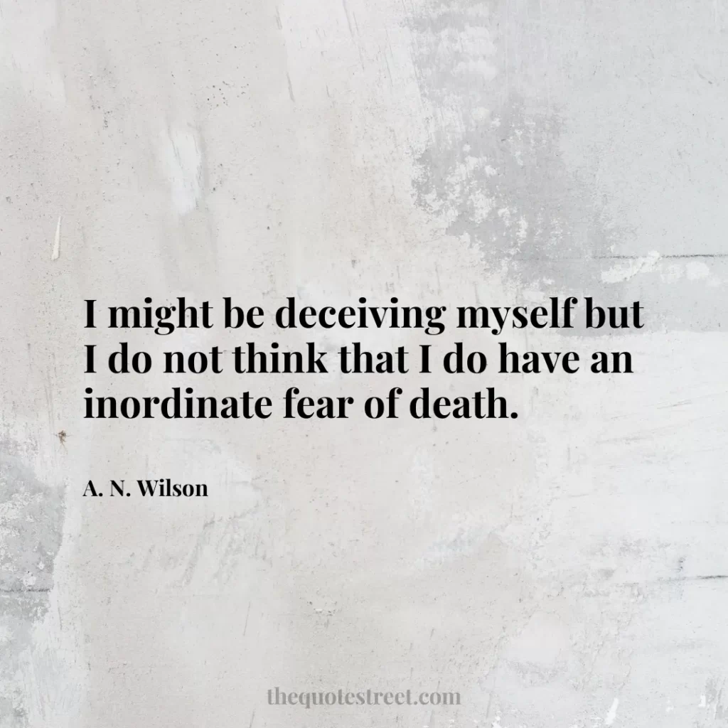 I might be deceiving myself but I do not think that I do have an inordinate fear of death. - A. N. Wilson