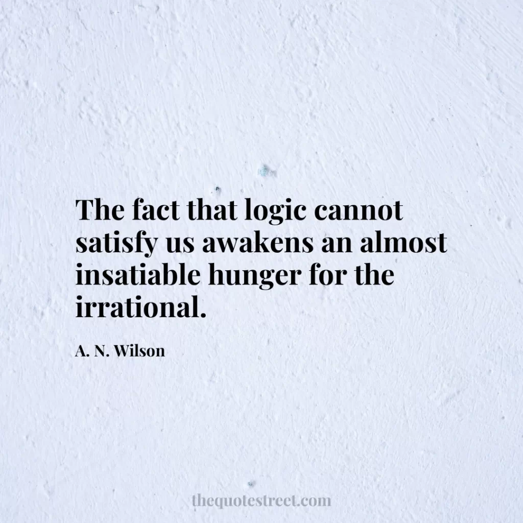 The fact that logic cannot satisfy us awakens an almost insatiable hunger for the irrational. - A. N. Wilson