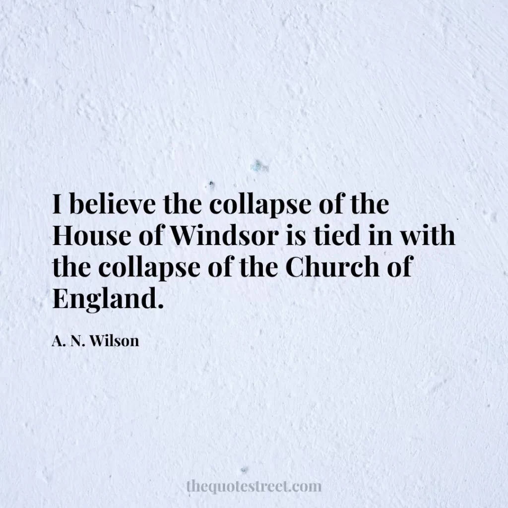 I believe the collapse of the House of Windsor is tied in with the collapse of the Church of England. - A. N. Wilson