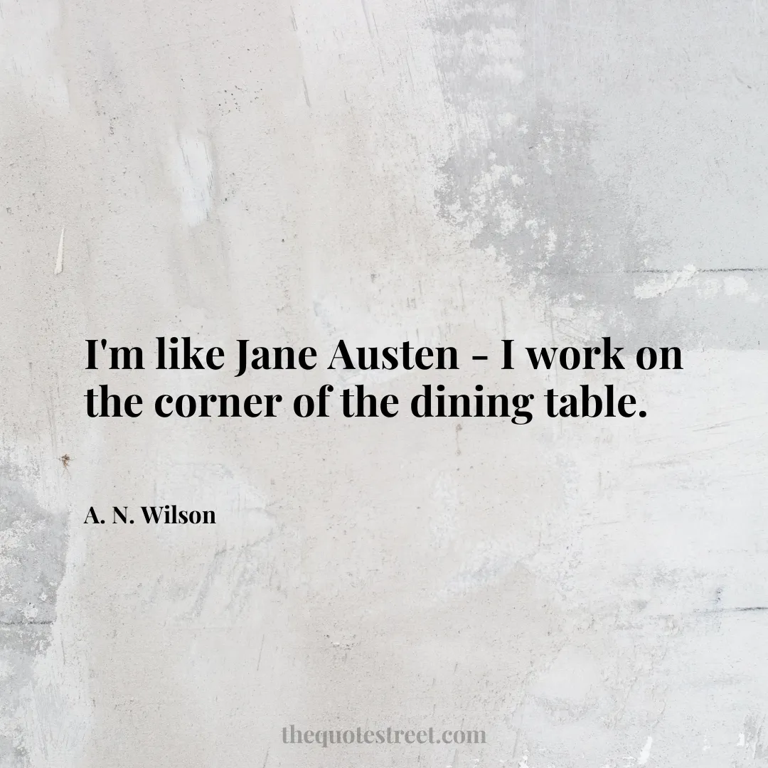 I'm like Jane Austen - I work on the corner of the dining table. - A. N. Wilson