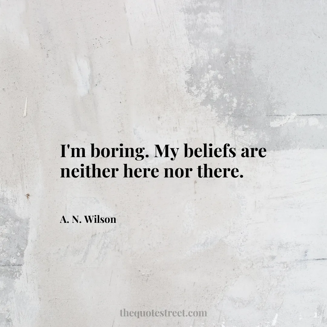 I'm boring. My beliefs are neither here nor there. - A. N. Wilson