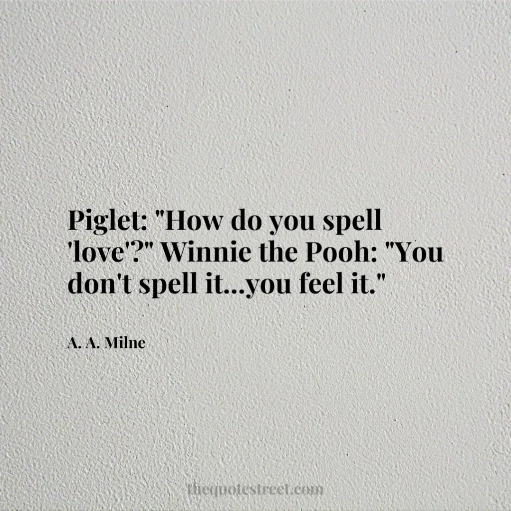 Piglet: "How do you spell 'love'?" Winnie the Pooh: "You don't spell it...you feel it." - A. A. Milne