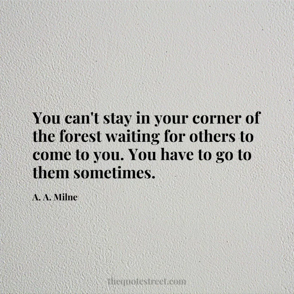 You can't stay in your corner of the forest waiting for others to come to you. You have to go to them sometimes. - A. A. Milne