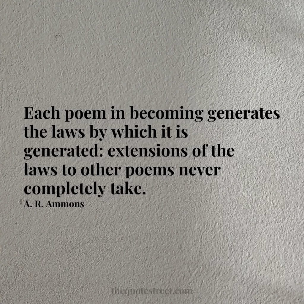 Each poem in becoming generates the laws by which it is generated: extensions of the laws to other poems never completely take. - A. R. Ammons