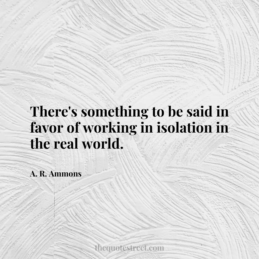 There's something to be said in favor of working in isolation in the real world. - A. R. Ammons