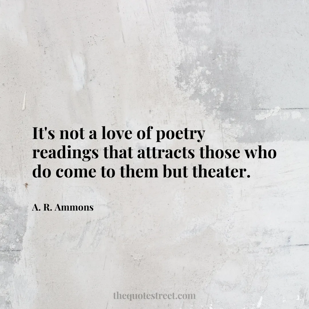 It's not a love of poetry readings that attracts those who do come to them but theater. - A. R. Ammons