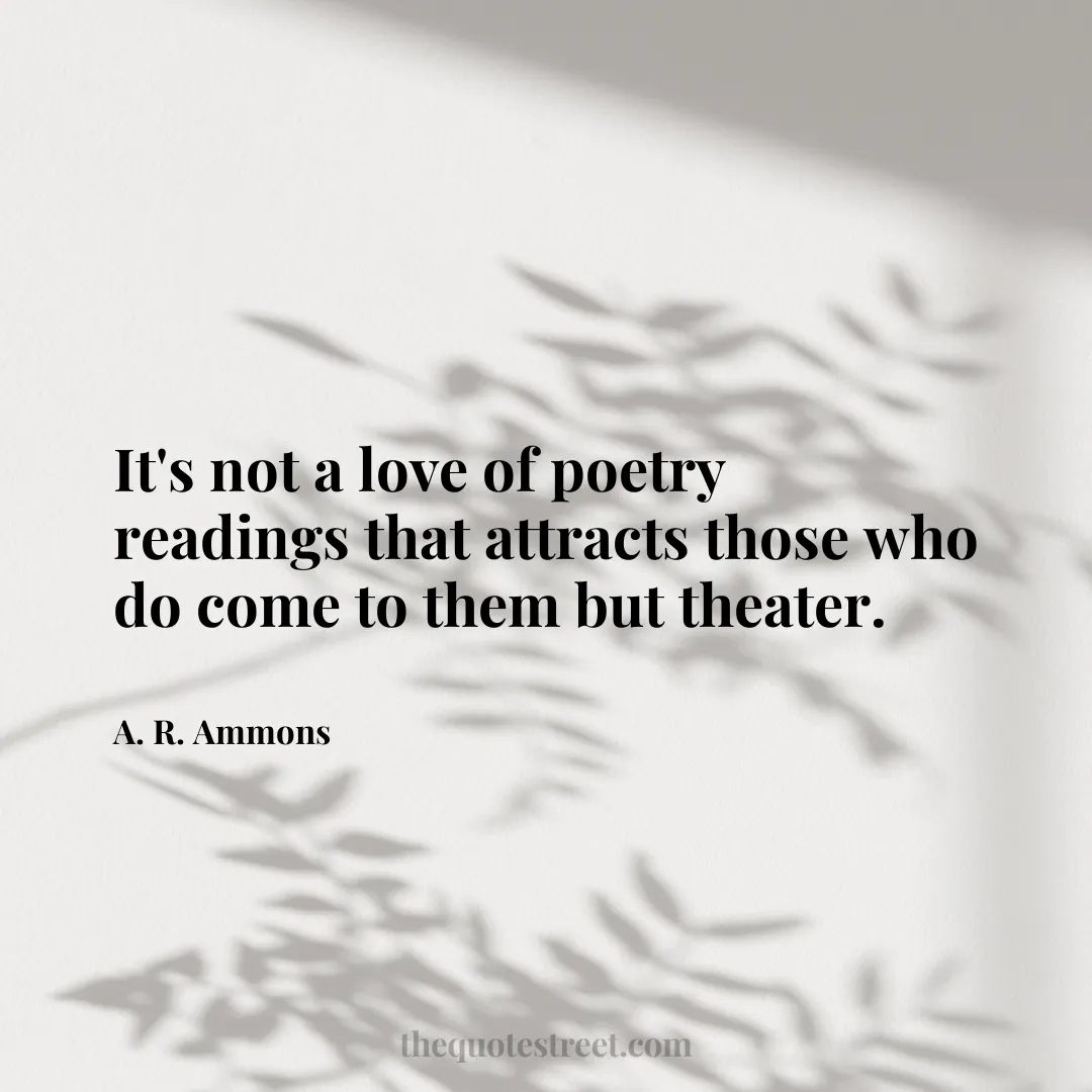 It's not a love of poetry readings that attracts those who do come to them but theater. - A. R. Ammons