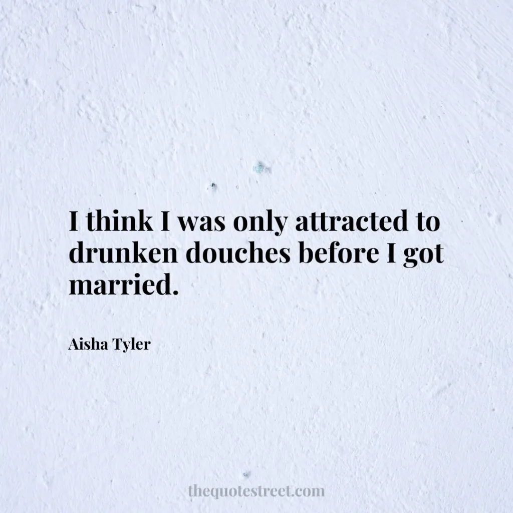 I think I was only attracted to drunken douches before I got married. - Aisha Tyler