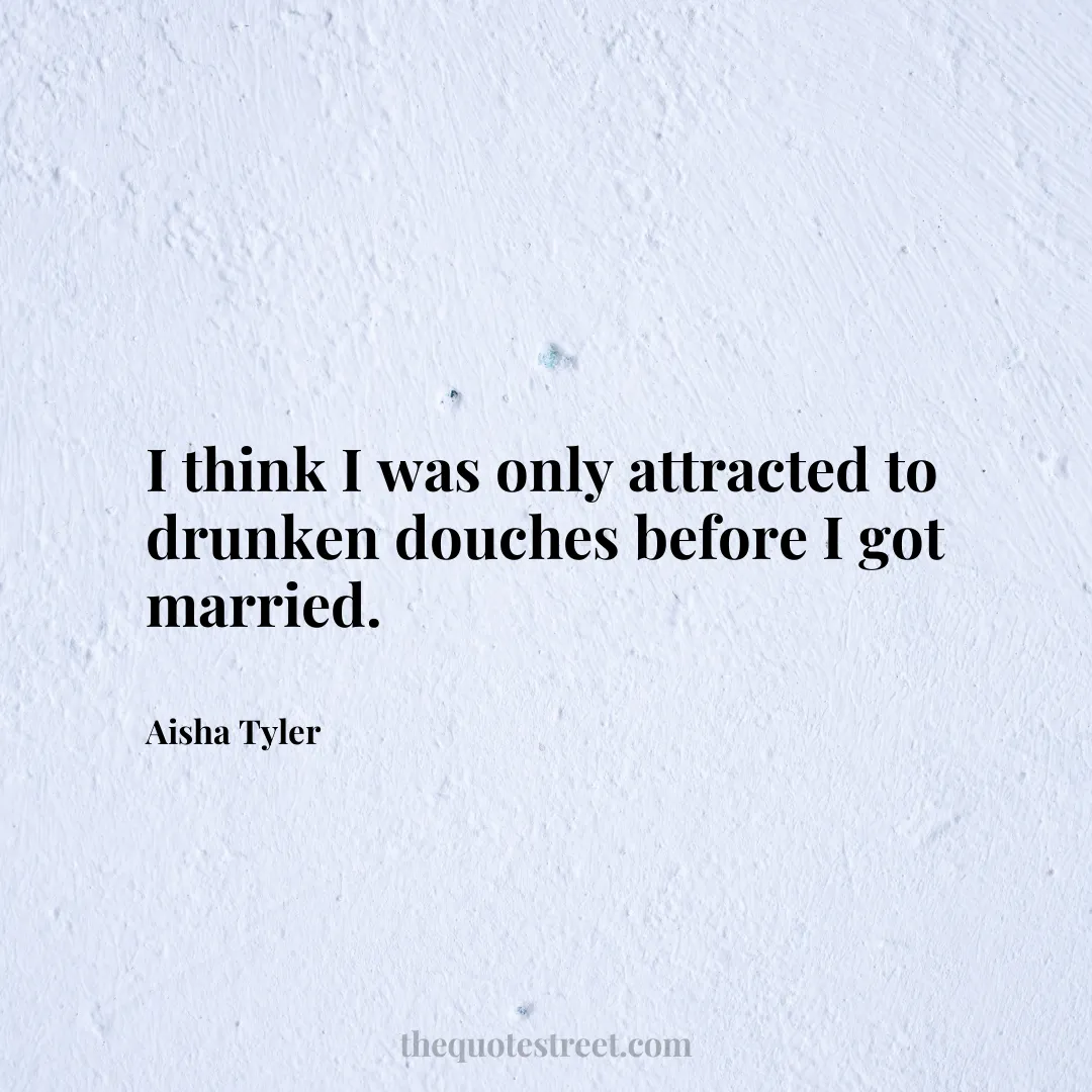 I think I was only attracted to drunken douches before I got married. - Aisha Tyler