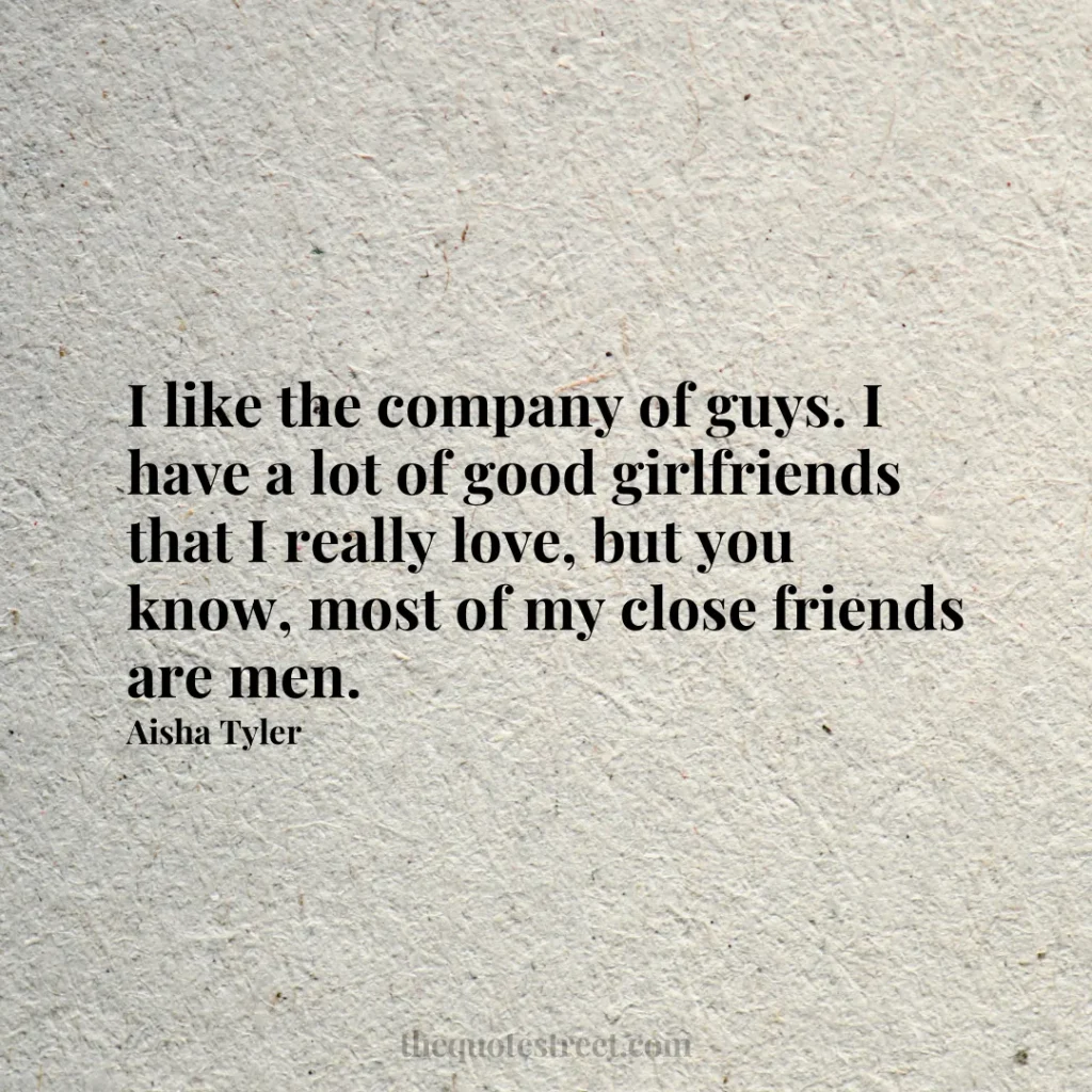 I like the company of guys. I have a lot of good girlfriends that I really love