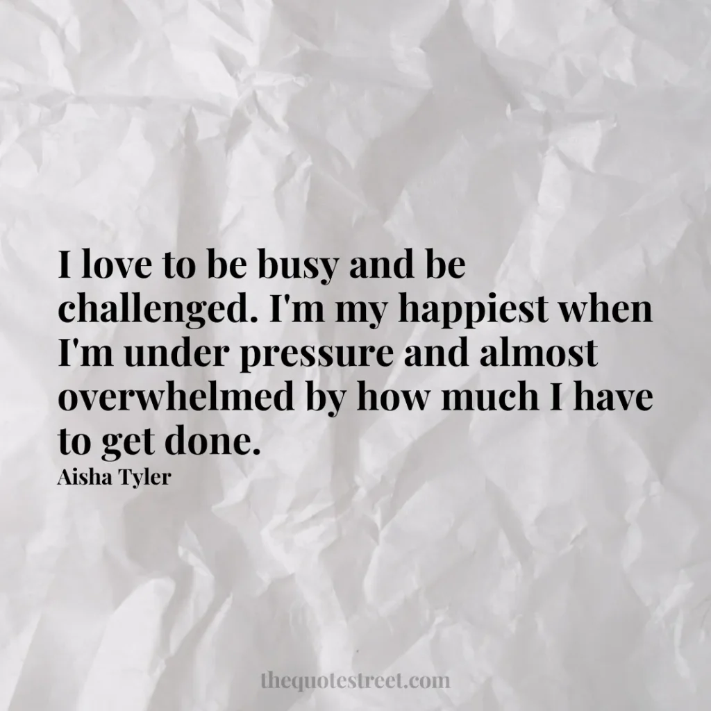 I love to be busy and be challenged. I'm my happiest when I'm under pressure and almost overwhelmed by how much I have to get done. - Aisha Tyler