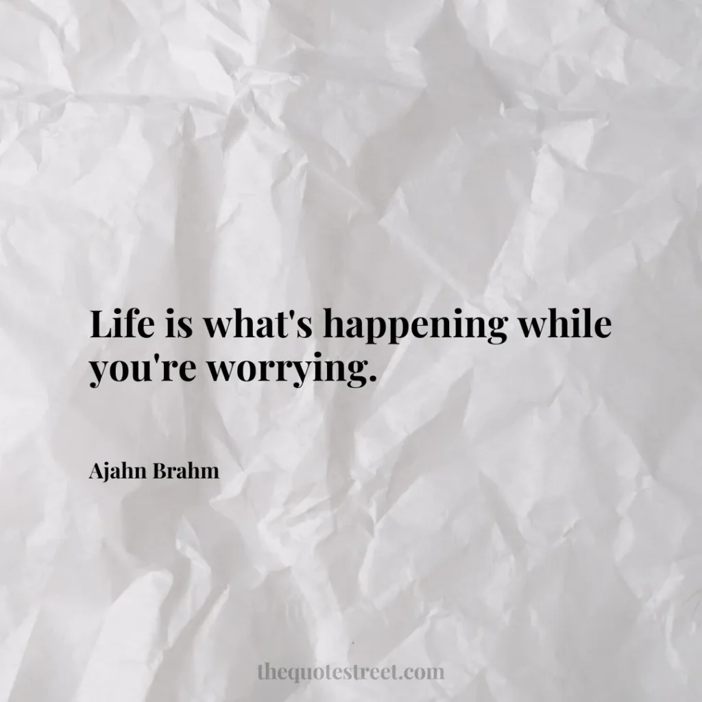 Life is what's happening while you're worrying. - Ajahn Brahm