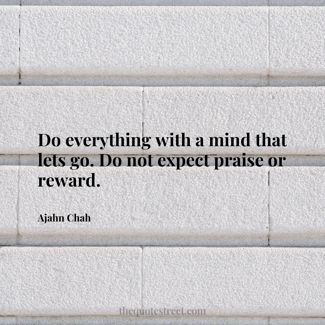 Do everything with a mind that lets go. Do not expect praise or reward. - Ajahn Chah