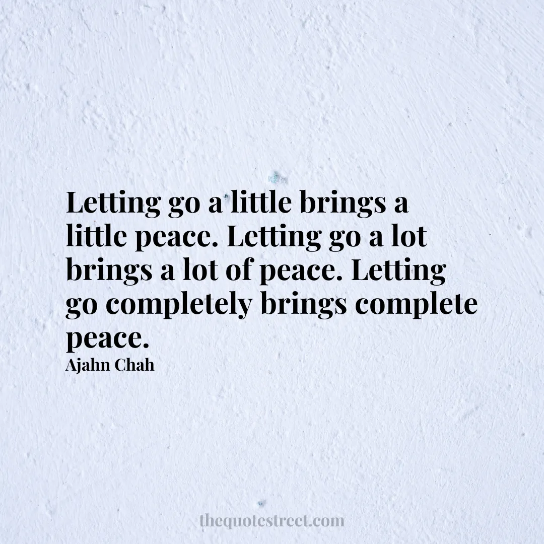 Letting go a little brings a little peace. Letting go a lot brings a lot of peace. Letting go completely brings complete peace. - Ajahn Chah