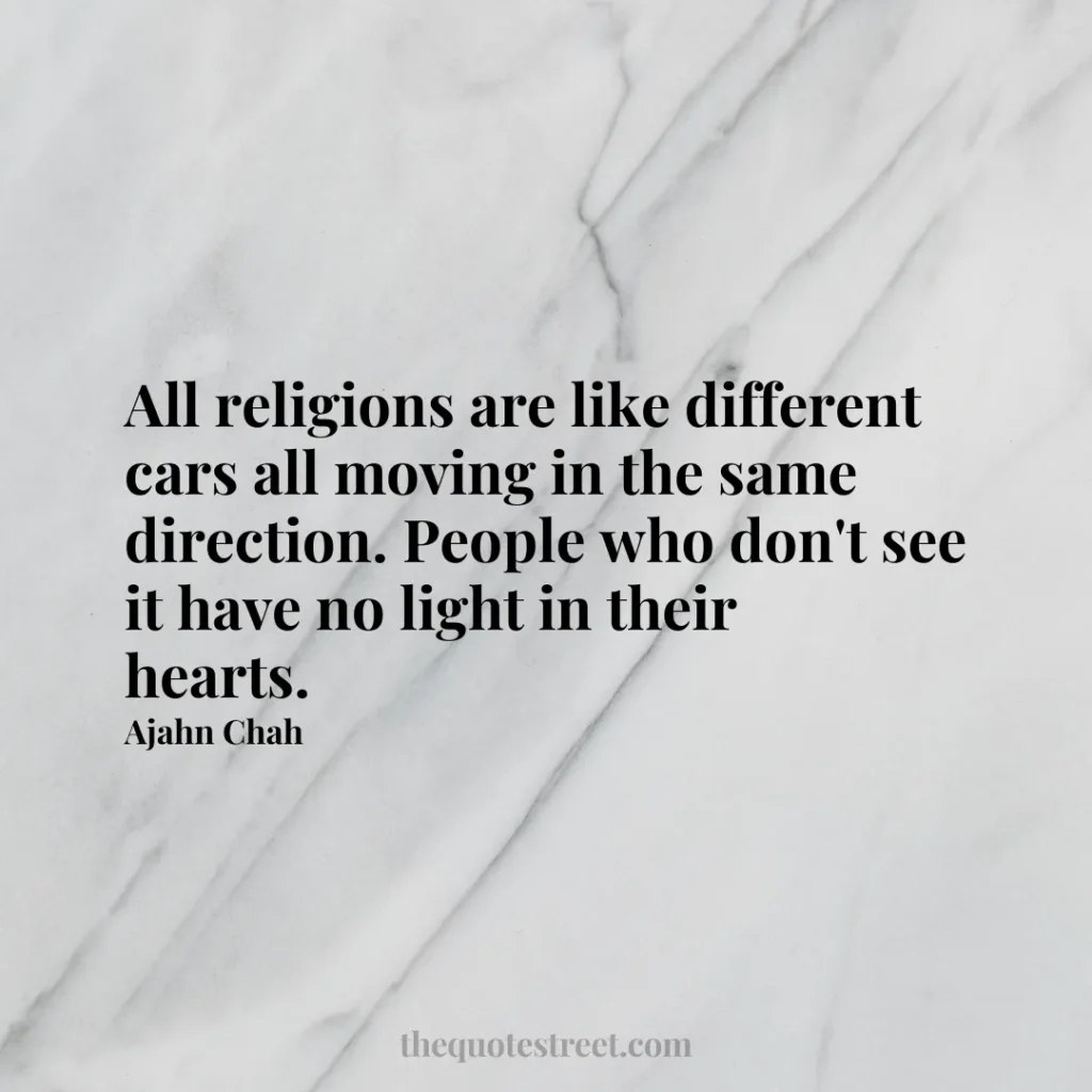All religions are like different cars all moving in the same direction. People who don't see it have no light in their hearts. - Ajahn Chah