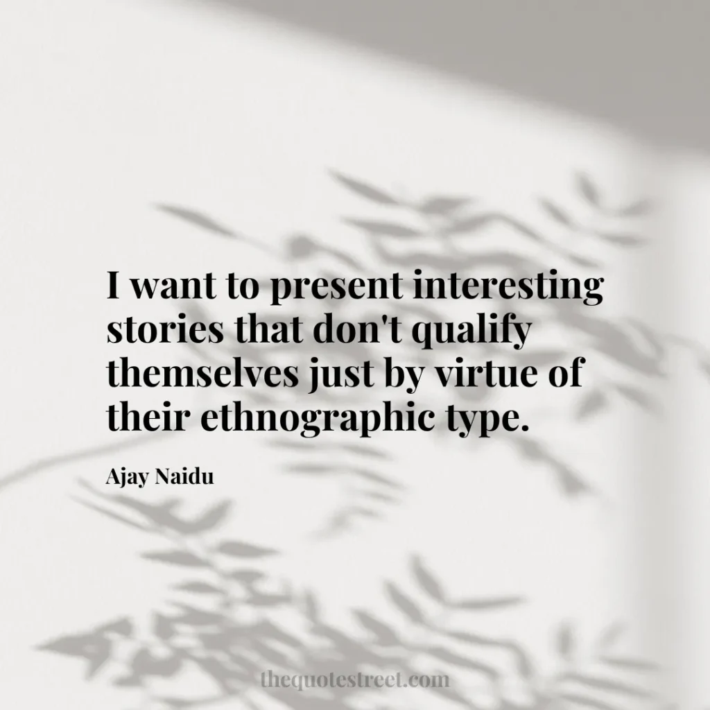 I want to present interesting stories that don't qualify themselves just by virtue of their ethnographic type. - Ajay Naidu