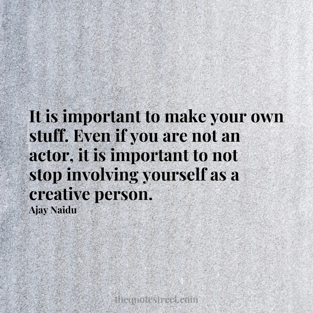 It is important to make your own stuff. Even if you are not an actor