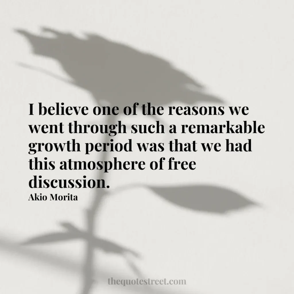 I believe one of the reasons we went through such a remarkable growth period was that we had this atmosphere of free discussion. - Akio Morita