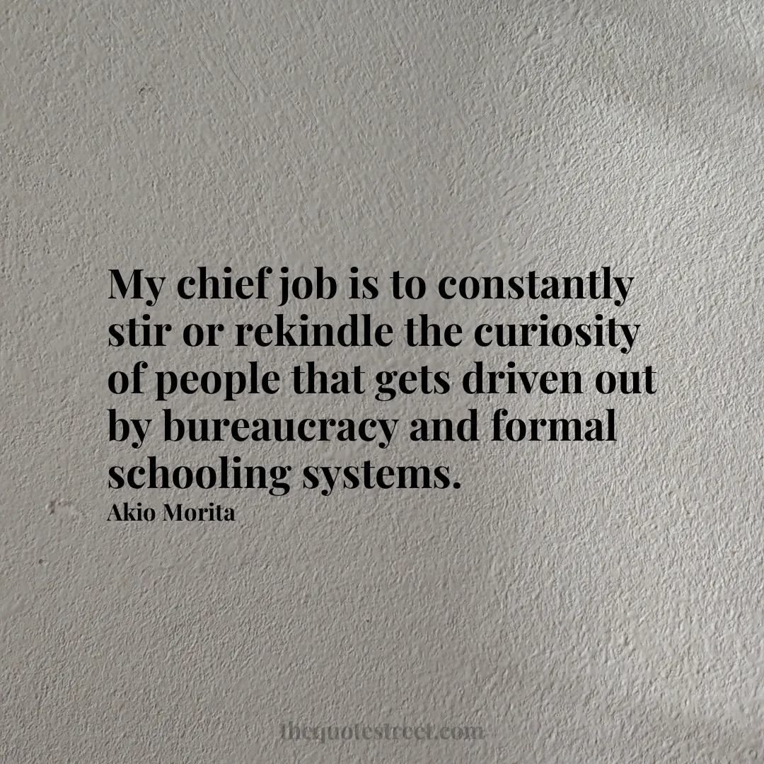 My chief job is to constantly stir or rekindle the curiosity of people that gets driven out by bureaucracy and formal schooling systems. - Akio Morita