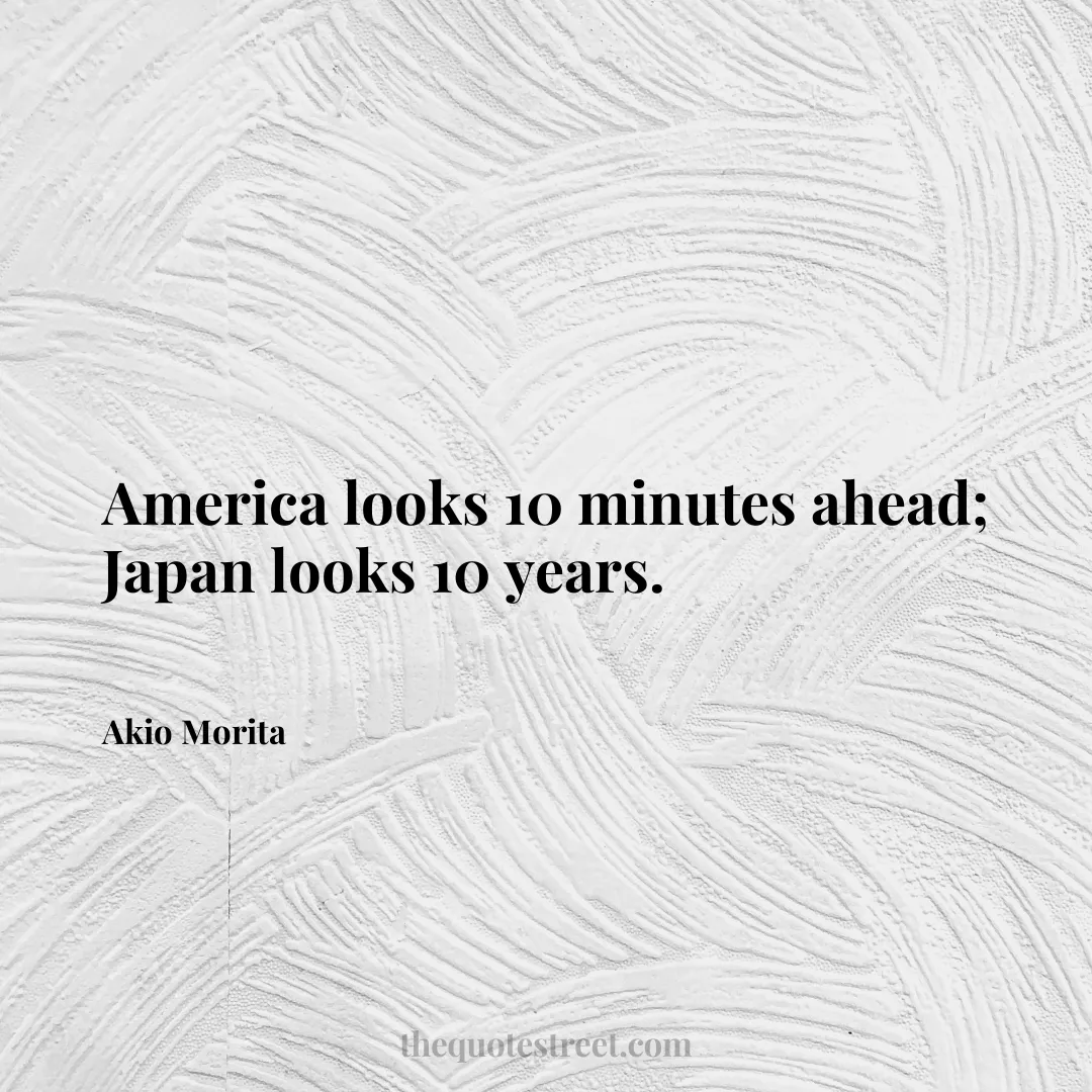 America looks 10 minutes ahead; Japan looks 10 years. - Akio Morita