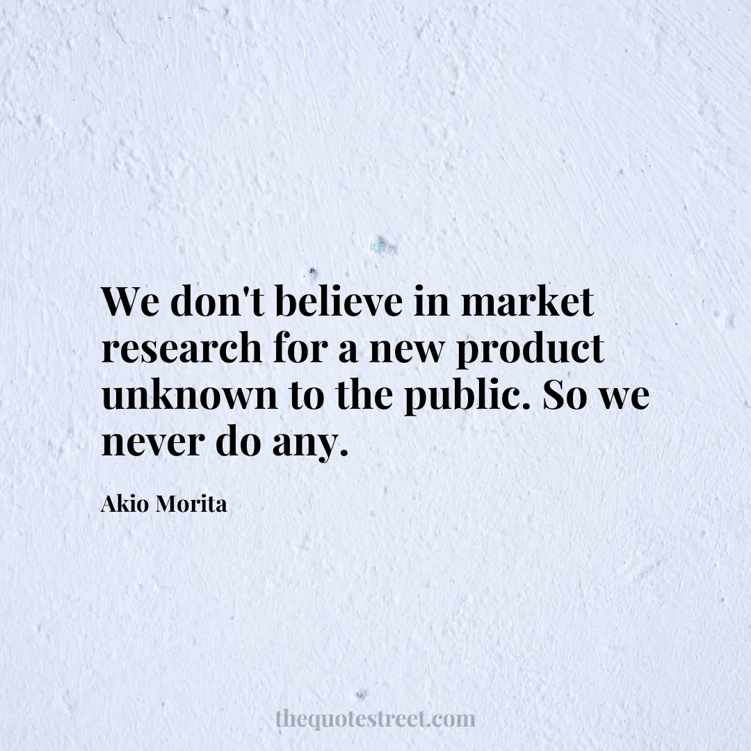 We don't believe in market research for a new product unknown to the public. So we never do any. - Akio Morita