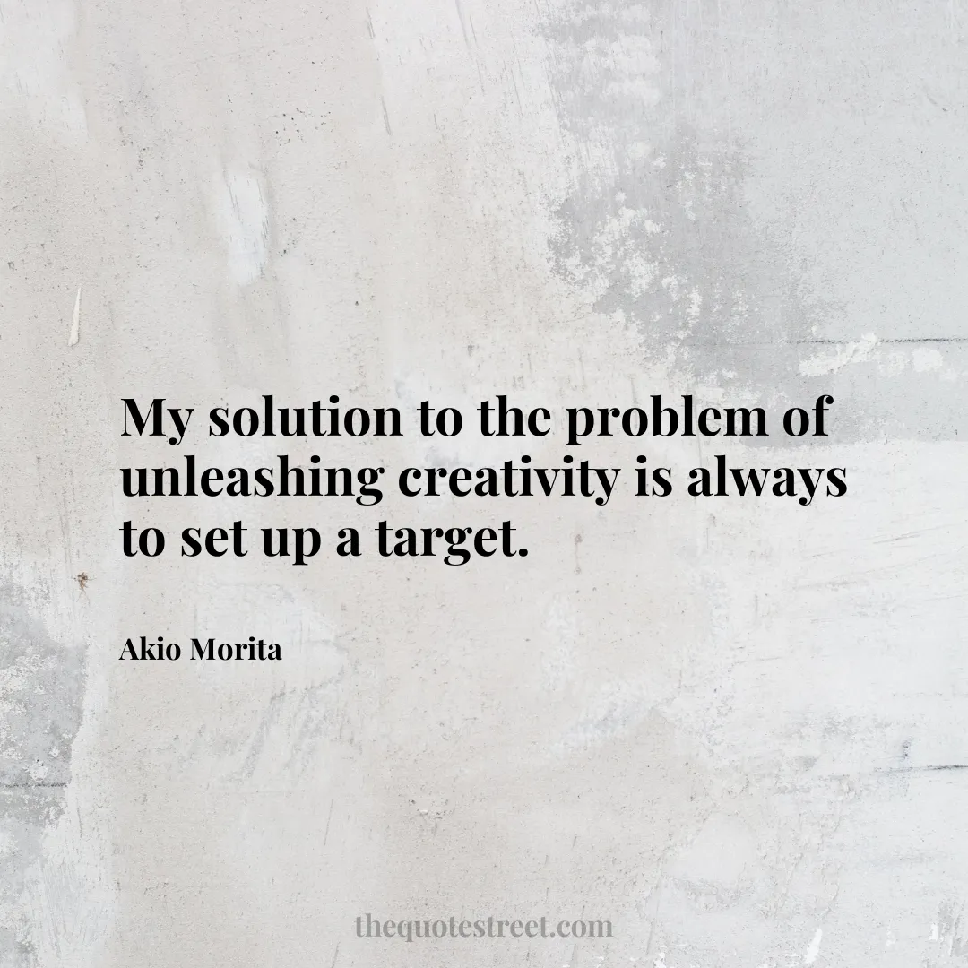 My solution to the problem of unleashing creativity is always to set up a target. - Akio Morita