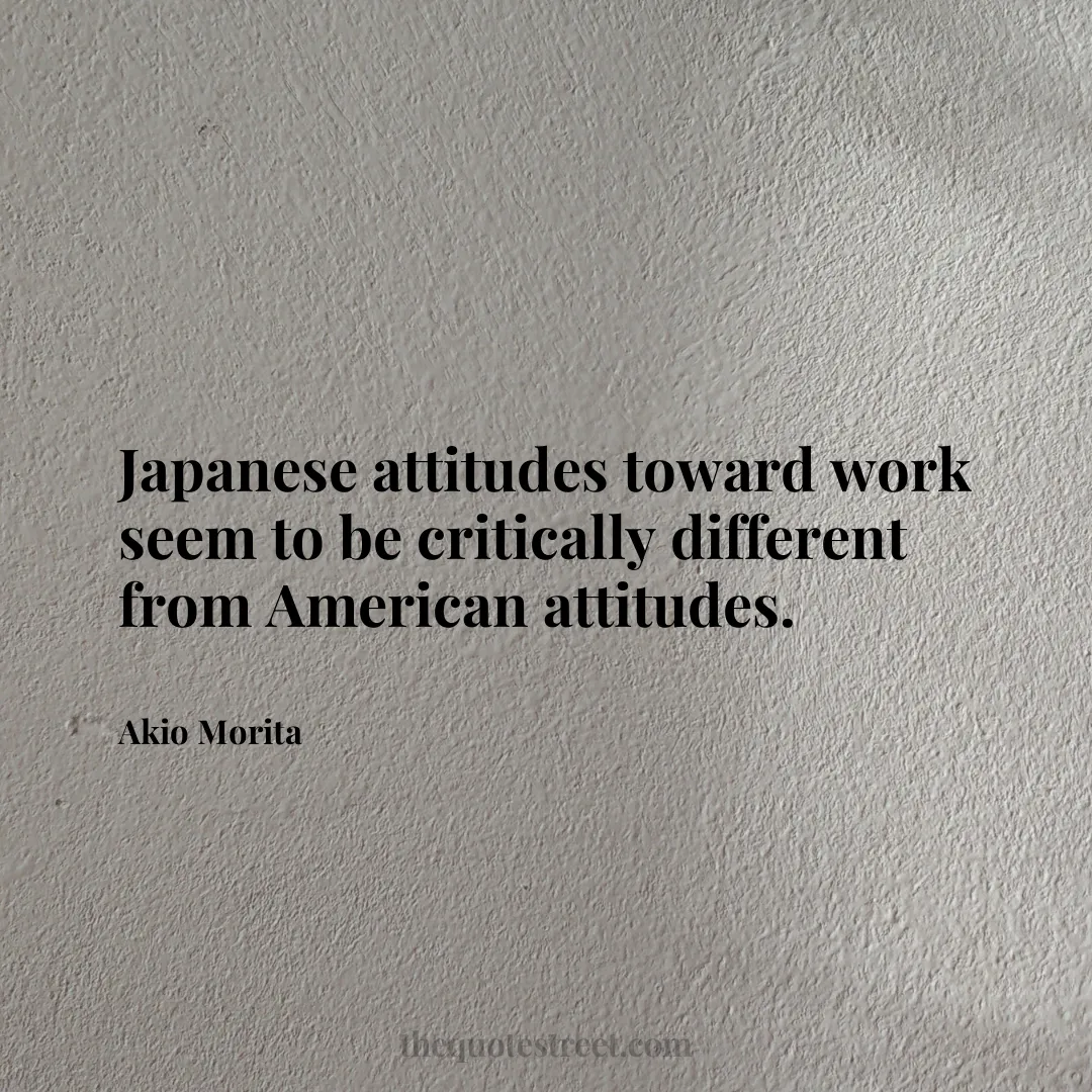 Japanese attitudes toward work seem to be critically different from American attitudes. - Akio Morita