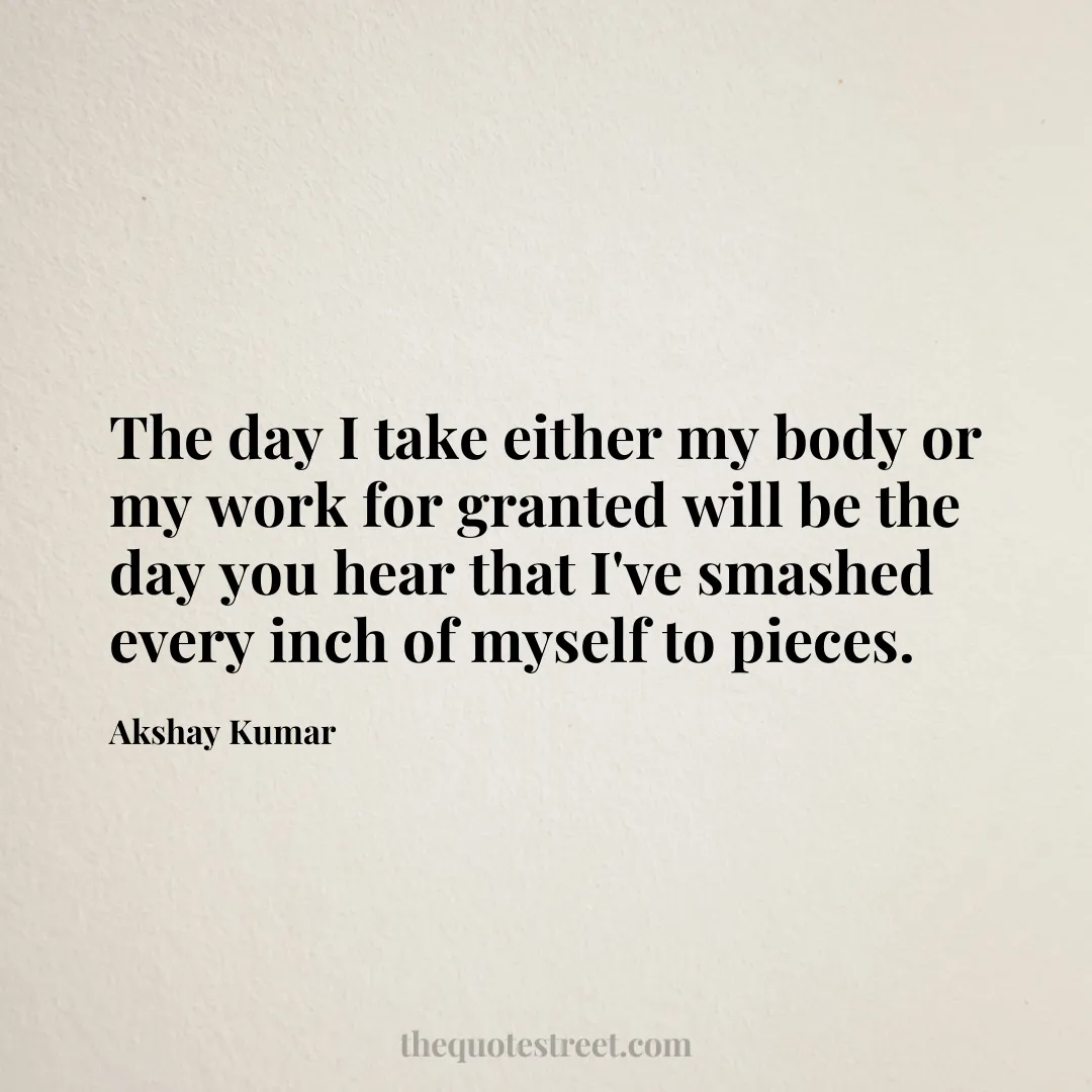 The day I take either my body or my work for granted will be the day you hear that I've smashed every inch of myself to pieces. - Akshay Kumar