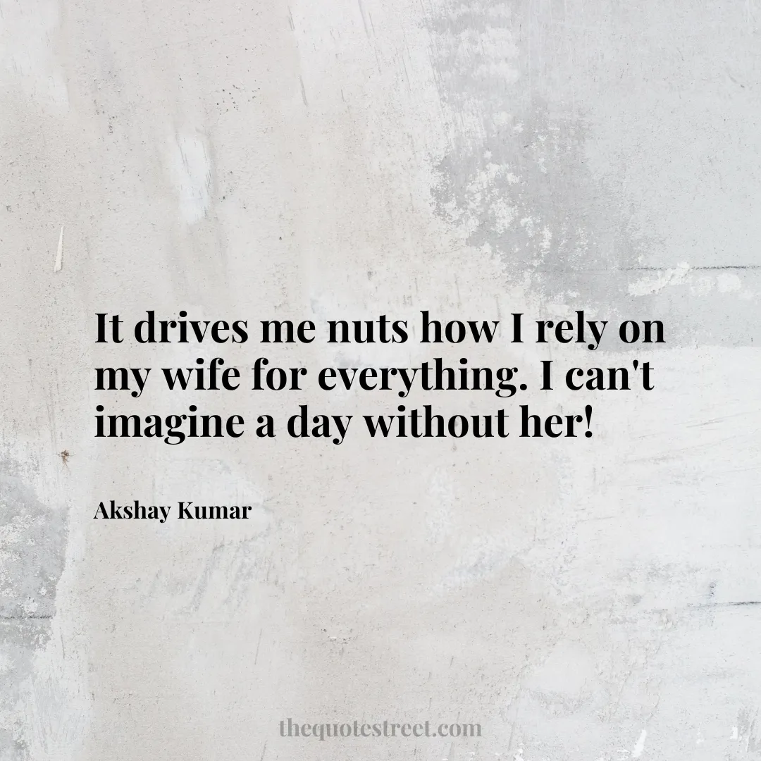 It drives me nuts how I rely on my wife for everything. I can't imagine a day without her! - Akshay Kumar