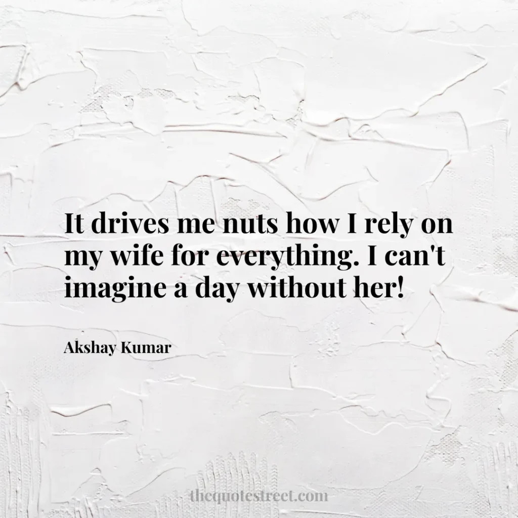 It drives me nuts how I rely on my wife for everything. I can't imagine a day without her! - Akshay Kumar
