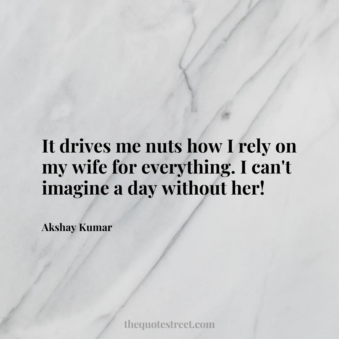 It drives me nuts how I rely on my wife for everything. I can't imagine a day without her! - Akshay Kumar