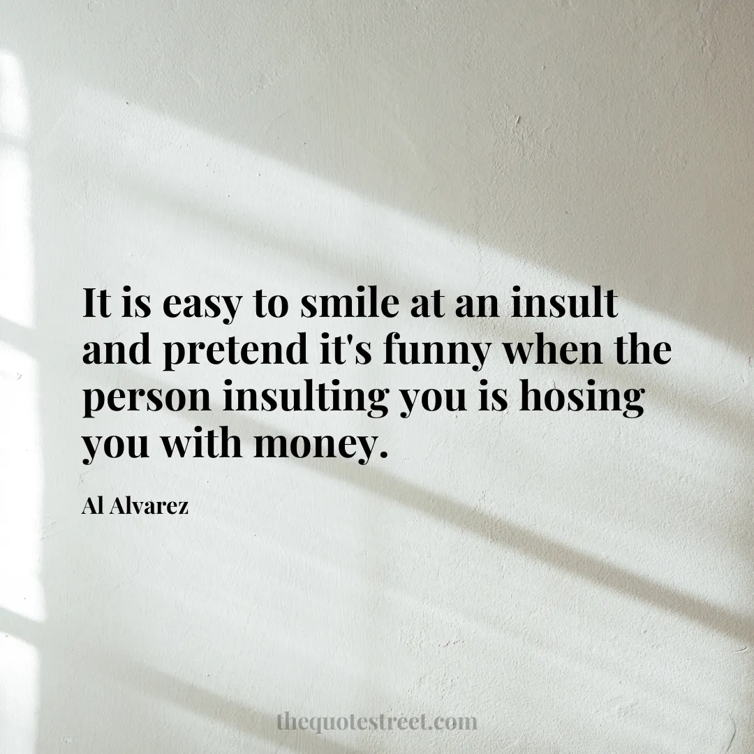 It is easy to smile at an insult and pretend it's funny when the person insulting you is hosing you with money. - Al Alvarez