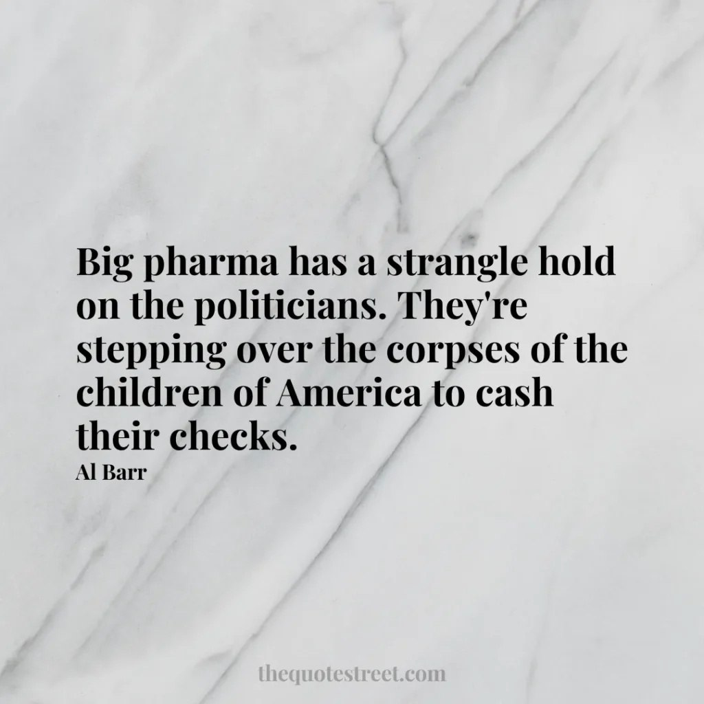 Big pharma has a strangle hold on the politicians. They're stepping over the corpses of the children of America to cash their checks. - Al Barr