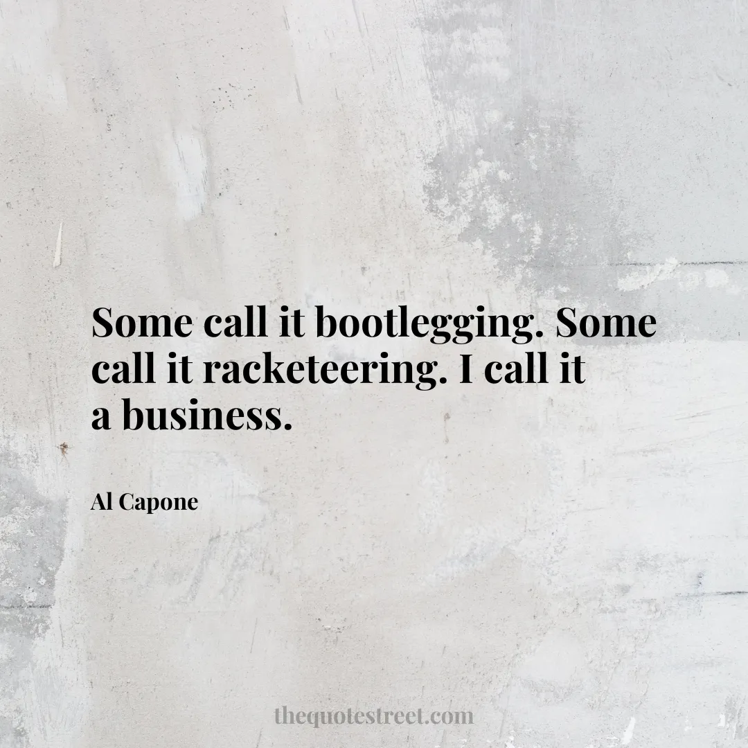 Some call it bootlegging. Some call it racketeering. I call it a business. - Al Capone