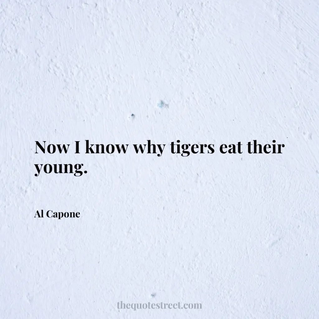 Now I know why tigers eat their young. - Al Capone