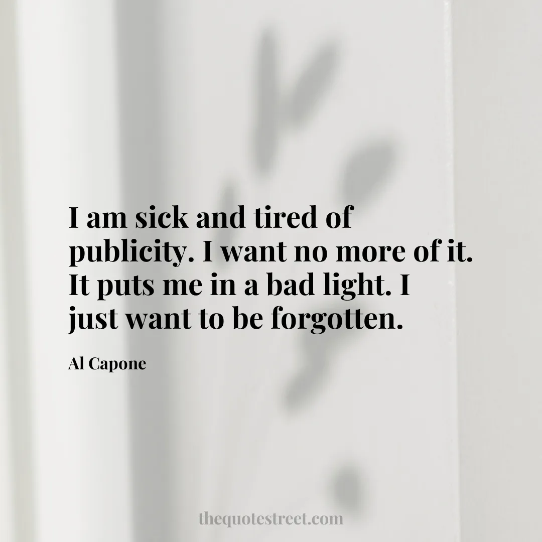 I am sick and tired of publicity. I want no more of it. It puts me in a bad light. I just want to be forgotten. - Al Capone