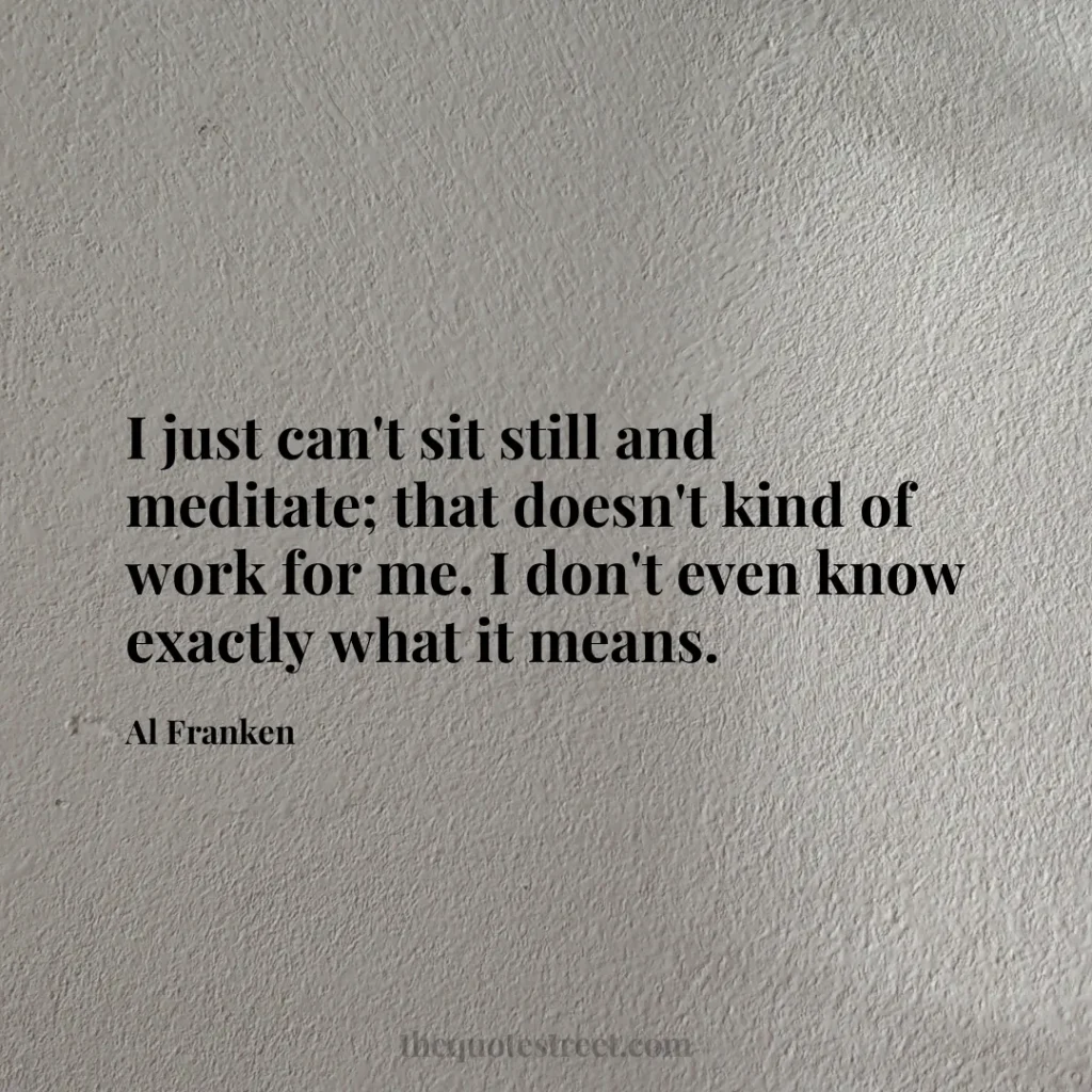 I just can't sit still and meditate; that doesn't kind of work for me. I don't even know exactly what it means. - Al Franken