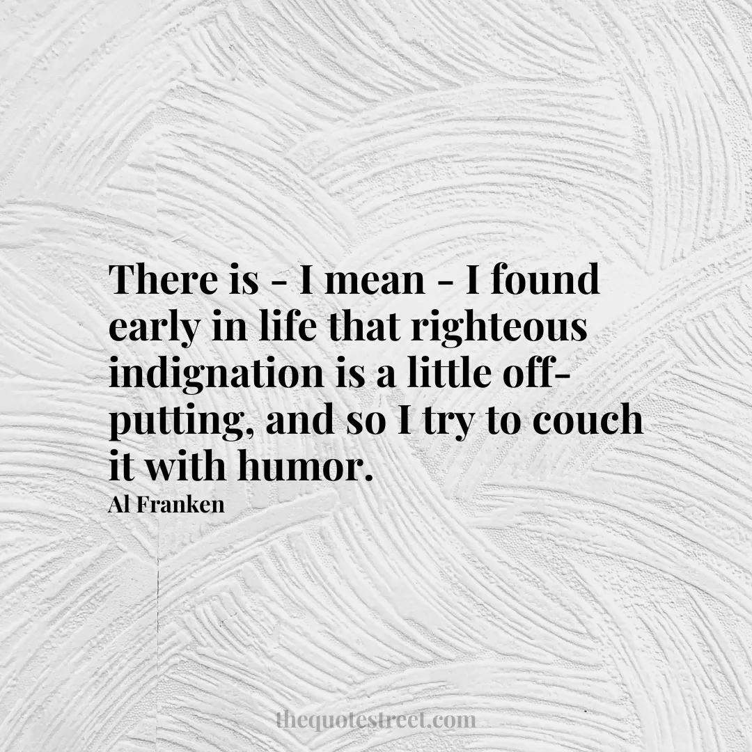 There is - I mean - I found early in life that righteous indignation is a little off-putting