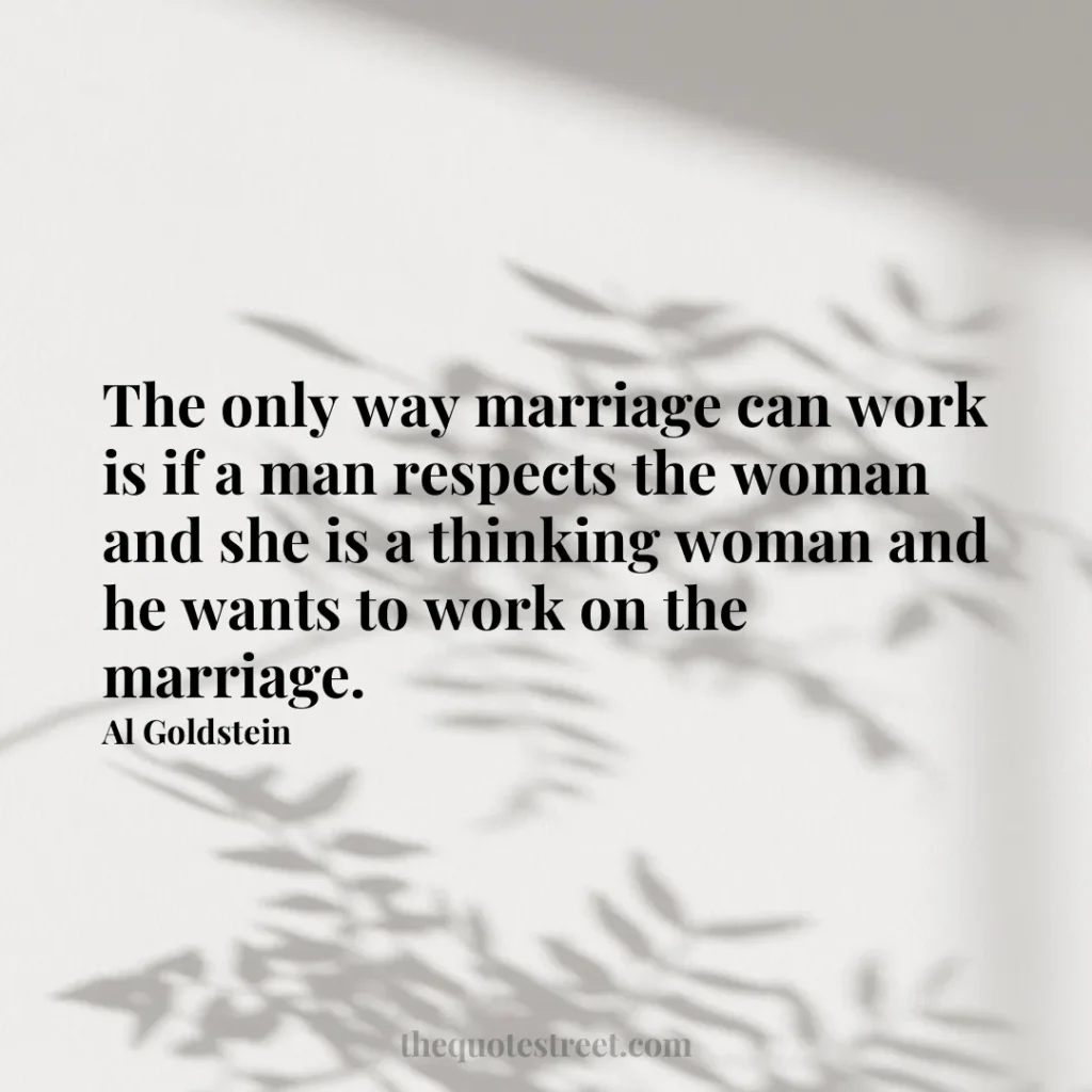 The only way marriage can work is if a man respects the woman and she is a thinking woman and he wants to work on the marriage. - Al Goldstein
