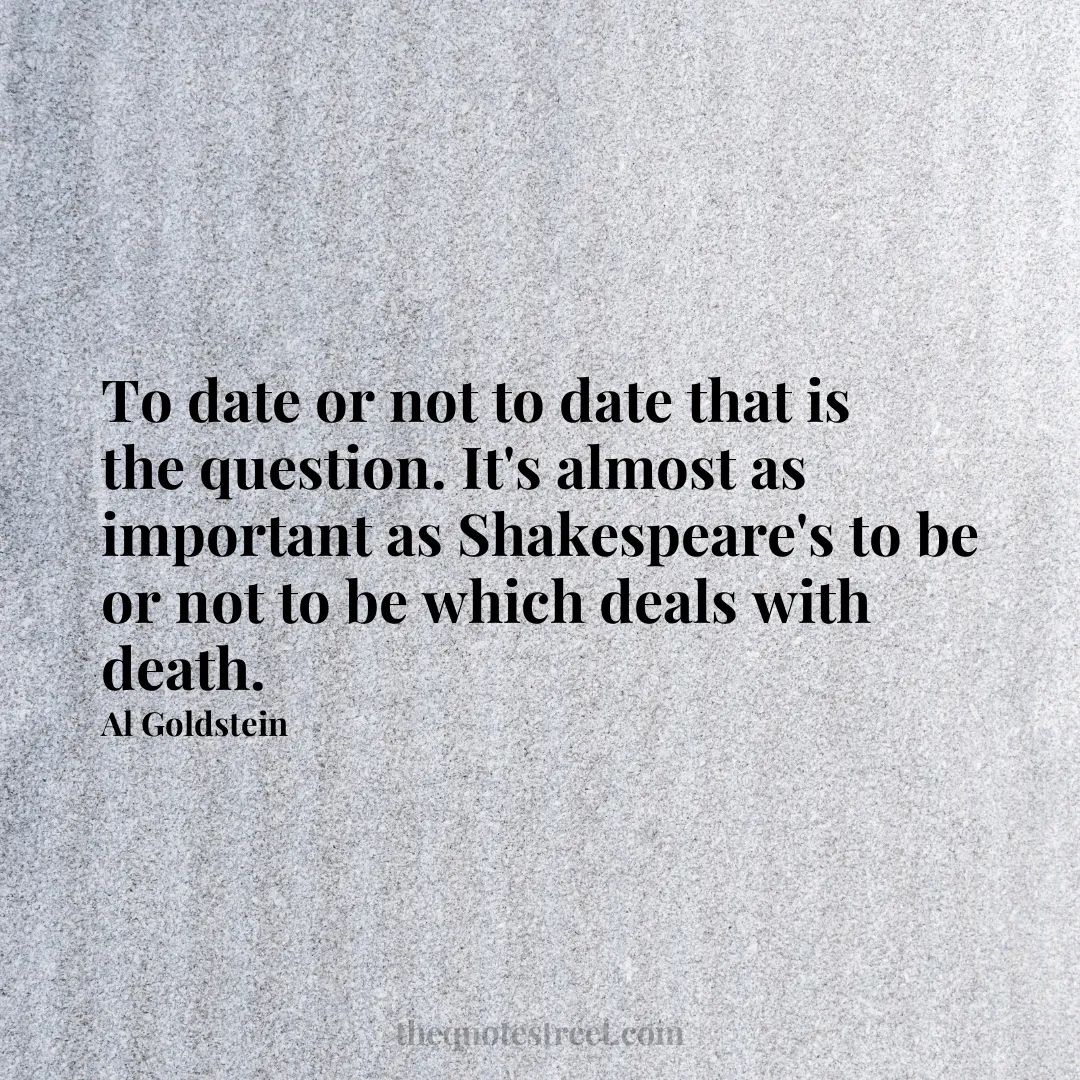 To date or not to date that is the question. It's almost as important as Shakespeare's to be or not to be which deals with death. - Al Goldstein