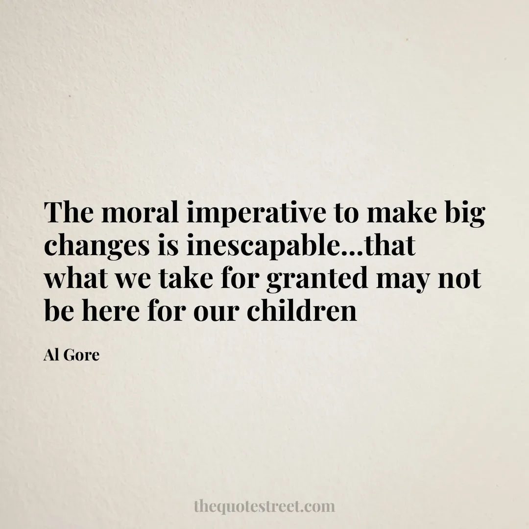 The moral imperative to make big changes is inescapable...that what we take for granted may not be here for our children - Al Gore