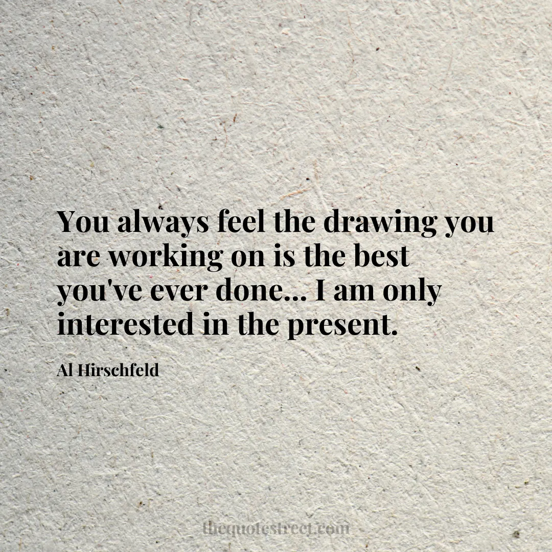 You always feel the drawing you are working on is the best you've ever done... I am only interested in the present. - Al Hirschfeld