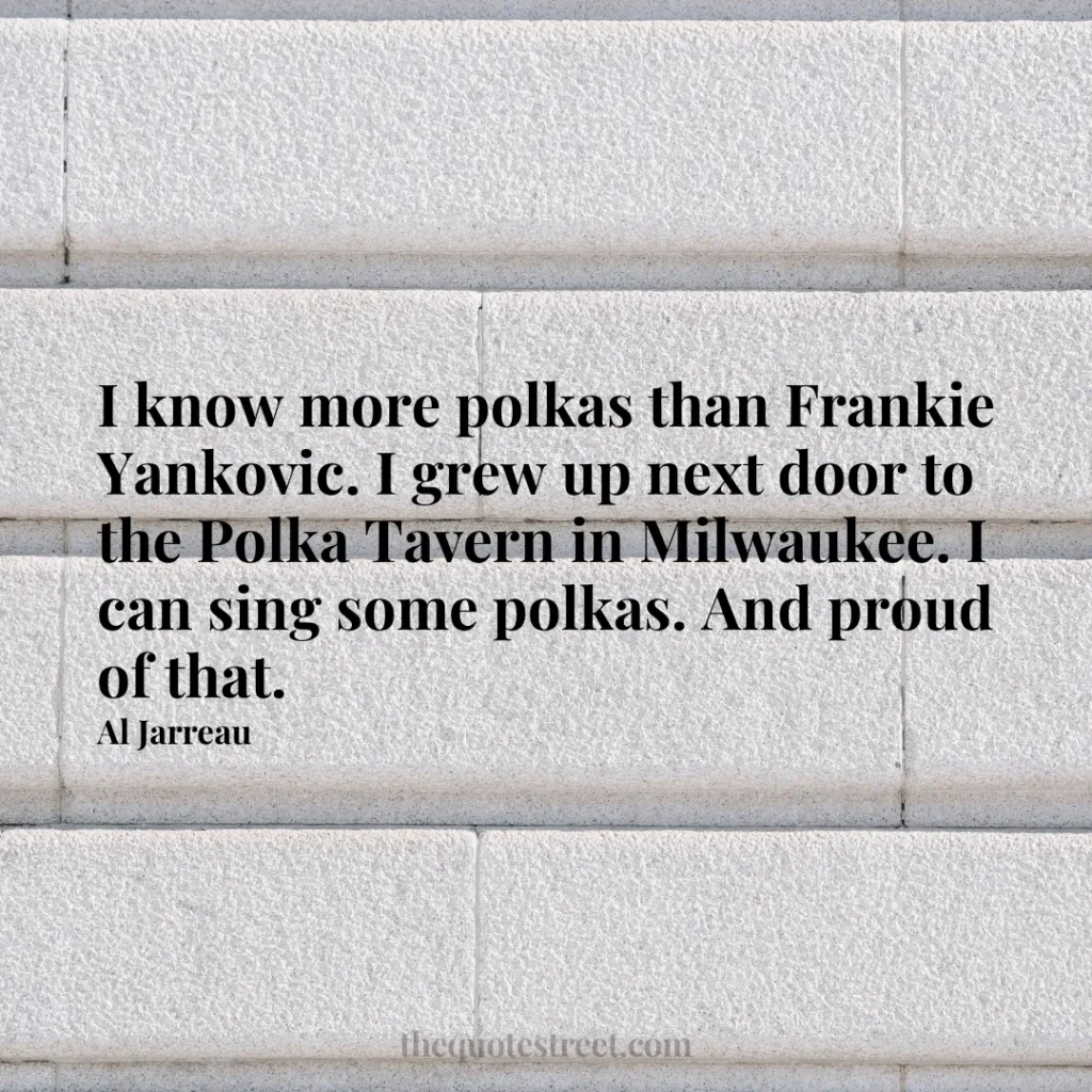 I know more polkas than Frankie Yankovic. I grew up next door to the Polka Tavern in Milwaukee. I can sing some polkas. And proud of that. - Al Jarreau