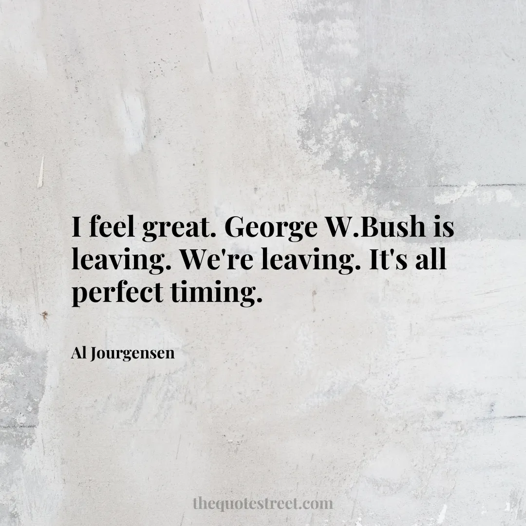 I feel great. George W.Bush is leaving. We're leaving. It's all perfect timing. - Al Jourgensen